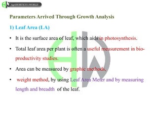 Parameters Arrived Through Growth Analysis
1) Leaf Area (LA)
• It is the surface area of leaf, which aids in photosynthesis.
• Total leaf area per plant is often a useful measurement in bio-
productivity studies.
• Area can be measured by graphic methods,
• weight method, by using Leaf Area Meter and by measuring
length and breadth of the leaf.
AgriHORTICO’s WORLD
 