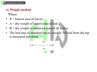 A) Weight method
Where
• X = known area of leaves
• A = dry weight of known area of leaf
• B = dry weight of unknown area of all leaves
• The leaf area of standard leaves, usually 3rd leaf from the top
is measured and dried.
AgriHORTICO’s WORLD
 
