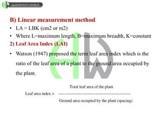 B) Linear measurement method
• LA = LBK (cm2 or m2)
• Where L=maximum length, B=maximum breadth, K=constant
2) Leaf Area Index (LAI)
• Watson (1947) proposed the term leaf area index which is the
ratio of the leaf area of a plant to the ground area occupied by
the plant.
AgriHORTICO’s WORLD
 