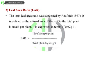 3) Leaf Area Ratio (LAR)
• The term leaf area ratio was suggested by Redford (1967). It
is defined as the ratio of area of the leaf to the total plant
biomass per plant. It is expressed in terms of cm2g-1.
AgriHORTICO’s WORLD
 