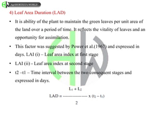 4) Leaf Area Duration (LAD)
• It is ability of the plant to maintain the green leaves per unit area of
the land over a period of time. It reflects the vitality of leaves and an
opportunity for assimilation.
• This factor was suggested by Power et al.(1967) and expressed in
days. LAI (i) – Leaf area index at first stage
• LAI (ii) - Leaf area index at second stage
• t2 –t1 – Time interval between the two consequent stages and
expressed in days.
AgriHORTICO’s WORLD
 