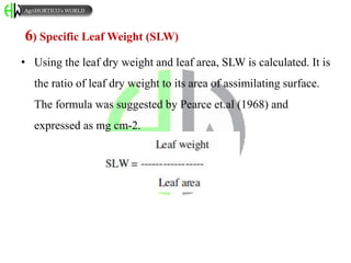 6) Specific Leaf Weight (SLW)
• Using the leaf dry weight and leaf area, SLW is calculated. It is
the ratio of leaf dry weight to its area of assimilating surface.
The formula was suggested by Pearce et.al (1968) and
expressed as mg cm-2.
AgriHORTICO’s WORLD
 
