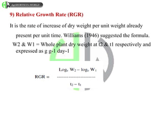 9) Relative Growth Rate (RGR)
It is the rate of increase of dry weight per unit weight already
present per unit time. Williams (1946) suggested the formula.
W2 & W1 = Whole plant dry weight at t2 & t1 respectively and
expressed as g g-1 day-1
AgriHORTICO’s WORLD
 