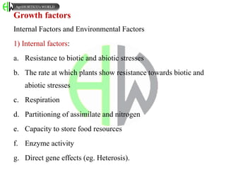 Growth factors
Internal Factors and Environmental Factors
1) Internal factors:
a. Resistance to biotic and abiotic stresses
b. The rate at which plants show resistance towards biotic and
abiotic stresses
c. Respiration
d. Partitioning of assimilate and nitrogen
e. Capacity to store food resources
f. Enzyme activity
g. Direct gene effects (eg. Heterosis).
AgriHORTICO’s WORLD
 