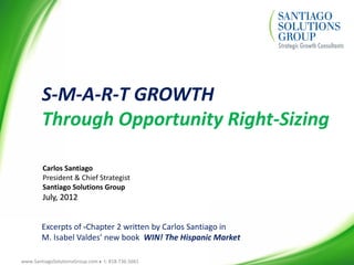 www.SantiagoSolutionsGroup.com  t: 818.736.5661
S-M-A-R-T GROWTH
Through Opportunity Right-Sizing
Carlos Santiago
President & Chief Strategist
Santiago Solutions Group
July, 2012
Excerpts of -Chapter 2 written by Carlos Santiago in
M. Isabel Valdes’ new book WIN! The Hispanic Market
 