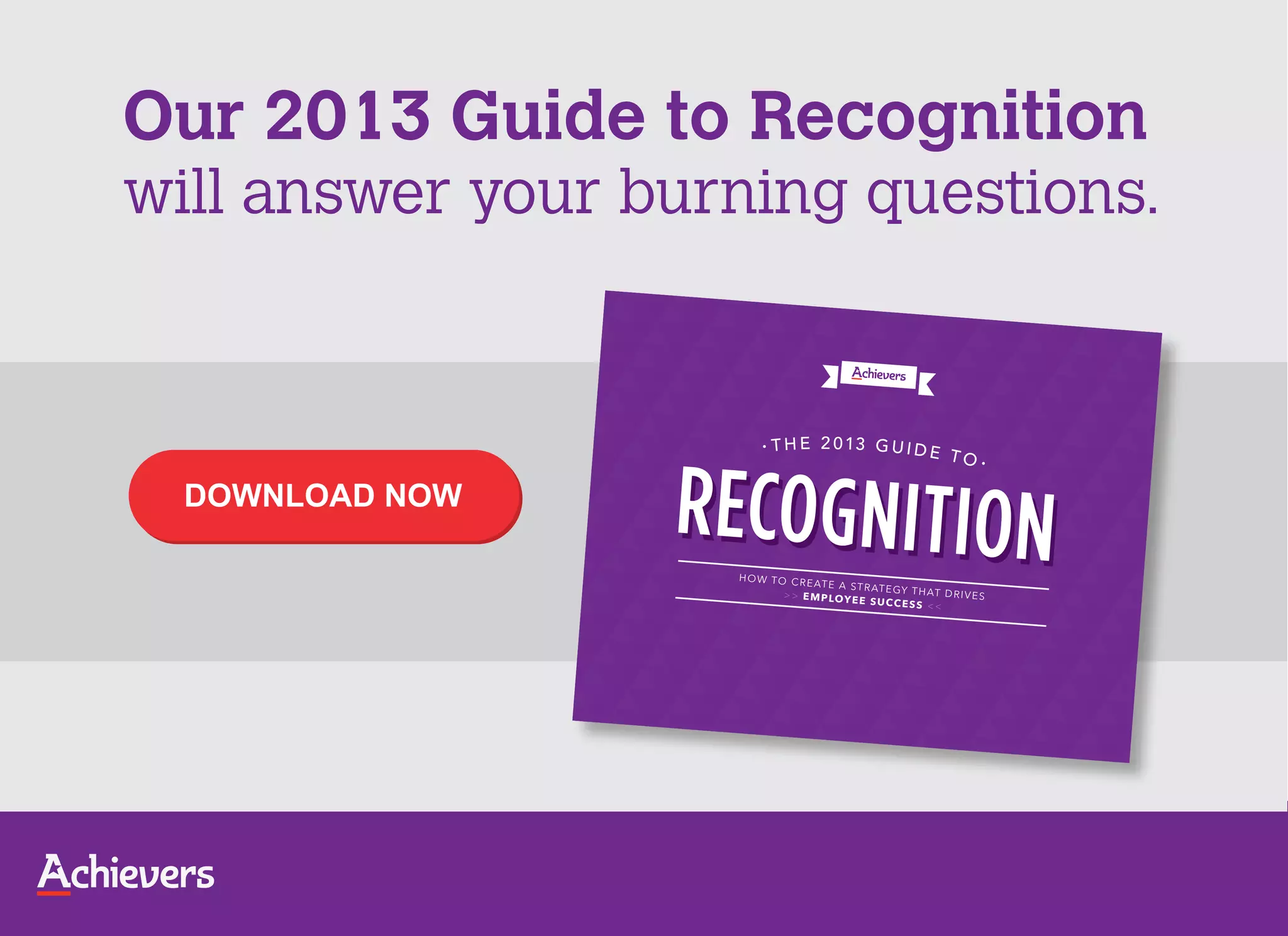 Our 2013 Guide to Recognition
will answer your burning questions.


                        •   T H E 2 0 13 G U I D E
                                                              TO •

  DOWNLOAD NOW

                    H O W TO C R
                                 E AT E A ST R AT
                                                   E GY T H AT D
                            > > E M P LO Y                       RIVES
                                           E E S U CC E S S
                                                            <<
 