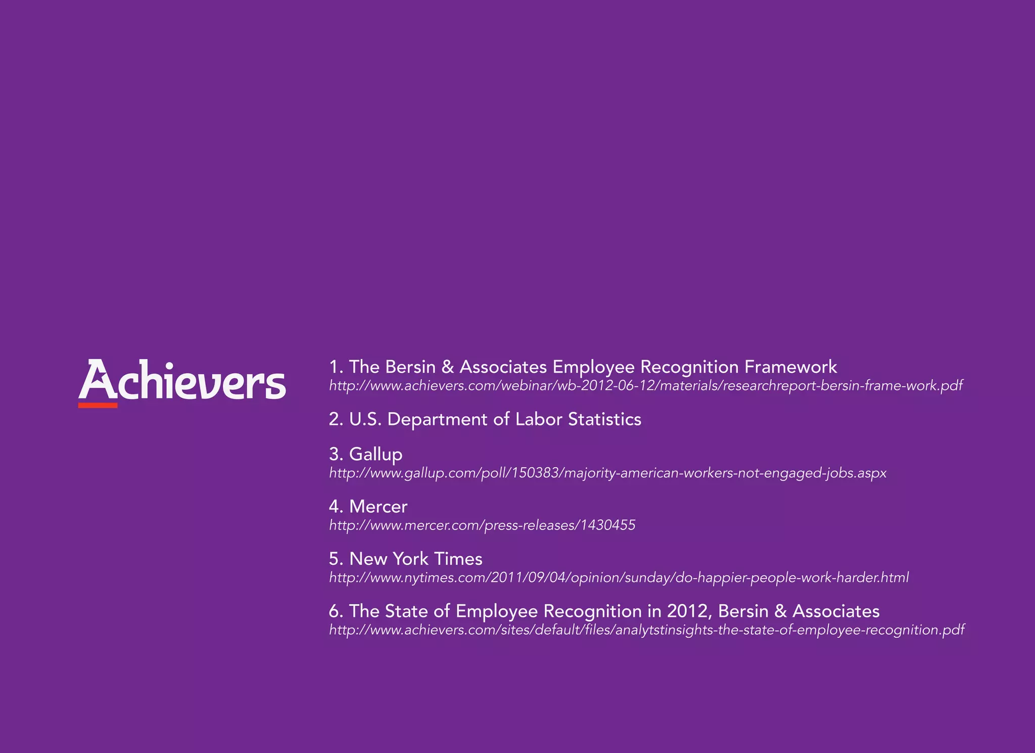 1. The Bersin & Associates Employee Recognition Framework
http://www.achievers.com/webinar/wb-2012-06-12/materials/researchreport-bersin-frame-work.pdf

2. U.S. Department of Labor Statistics
3. Gallup
http://www.gallup.com/poll/150383/majority-american-workers-not-engaged-jobs.aspx

4. Mercer
http://www.mercer.com/press-releases/1430455

5. New York Times
http://www.nytimes.com/2011/09/04/opinion/sunday/do-happier-people-work-harder.html

6. The State of Employee Recognition in 2012, Bersin & Associates
http://www.achievers.com/sites/default/files/analytstinsights-the-state-of-employee-recognition.pdf
 