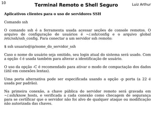 10
                 Terminal Remoto e Shell Seguro                       Luiz Arthur

 Aplicativos clientes para o uso de servidores SSH

 Comando ssh

 O comando ssh é a ferramenta usada acessar seções de console remotos. O
 arquivo de configuração de usuários é ~/.ssh/config e o arquivo global
 /etc/ssh/ssh_config. Para conectar a um servidor ssh remoto:

 $ ssh usuario@ip/nome_do_servidor_ssh

 Caso o nome do usuário seja omitido, seu login atual do sistema será usado. Com
 a opção -l é usada também para alterar a identificação de usuário.

 O uso da opção -C é recomendado para ativar o modo de compactação dos dados
 (útil em conexões lentas).

 Uma porta alternativa pode ser especificada usando a opção -p porta (a 22 é
 usada por padrão).

 Na primeira conexão, a chave pública do servidor remoto será gravada em
 ~/.ssh/know_hosts, e verificada a cada conexão como checagem de segurança
 para se certificar que o servidor não foi alvo de qualquer ataque ou modificação
 não autorizada das chaves.
 