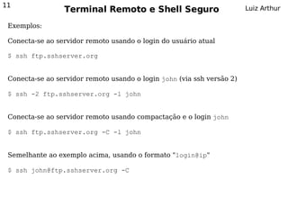 11
                 Terminal Remoto e Shell Seguro                         Luiz Arthur

 Exemplos:

 Conecta-se ao servidor remoto usando o login do usuário atual

 $ ssh ftp.sshserver.org


 Conecta-se ao servidor remoto usando o login john (via ssh versão 2)

 $ ssh -2 ftp.sshserver.org -l john


 Conecta-se ao servidor remoto usando compactação e o login john

 $ ssh ftp.sshserver.org -C -l john


 Semelhante ao exemplo acima, usando o formato "login@ip"

 $ ssh john@ftp.sshserver.org -C
 
