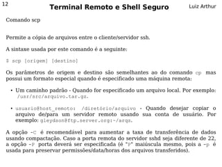 12
                     Terminal Remoto e Shell Seguro                      Luiz Arthur

 Comando scp


 Permite a cópia de arquivos entre o cliente/servidor ssh.

 A sintaxe usada por este comando é a seguinte:

 $ scp [origem] [destino]

 Os parâmetros de origem e destino são semelhantes ao do comando cp mas
 possui um formato especial quando é especificado uma máquina remota:

     ●   Um caminho padrão - Quando for especificado um arquivo local. Por exemplo:
         /usr/src/arquivo.tar.gz.

     ●   usuario@host_remoto: /diretório/arquivo - Quando desejar copiar o
         arquivo de/para um servidor remoto usando sua conta de usuário. Por
         exemplo: gleydson@ftp.server.org:~/arqs.

 A opção -C é recomendável para aumentar a taxa de transferência de dados
 usando compactação. Caso a porta remota do servidor sshd seja diferente de 22,
 a opção -P porta deverá ser especificada (é "P" maiúscula mesmo, pois a -p é
 usada para preservar permissões/data/horas dos arquivos transferidos).
 