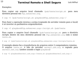 13
                 Terminal Remoto e Shell Seguro                       Luiz Arthur

 Exemplos:

 Para copiar um arquivo local chamado /pub/teste/script.sh            para meu
 diretório pessoal em ftp.sshserver.org.

 $ scp -C /pub/teste/script.sh gleydson@ftp.sshserver.org:~/

 Para fazer a operação inversa a acima (copiando do servidor remoto para o local)
 é só inverter os parâmetros origem/destino:

 $ scp -C gleydson@ftp.sshserver.org:~/script.sh /pub/teste

 Para copiar o arquivo local chamado /pub/teste/script.sh para o diretório
 /scripts dentro do meu diretório pessoal em ftp.sshserver.org com o nome
 teste.sh.

 $ scp -C /pub/teste/script.sh gleydson@ftp.sshserver.org:~/scripts/teste.sh

 O exemplo abaixo faz a transferência de arquivos entre 2 computadores remotos:
 O arquivo teste.sh é lido do servidor server1.ssh.org e copiado para
 server2.ssh.org (ambos usando o login gleydson)

 $ scp -C gleydson@server1.ssh.org:~/teste.sh gleydson@server2.ssh.org:~/
 
