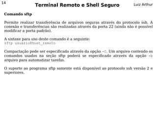 14
                 Terminal Remoto e Shell Seguro                        Luiz Arthur

 Comando sftp

 Permite realizar transferência de arquivos seguras através do protocolo ssh. A
 conexão e transferências são realizadas através da porta 22 (ainda não é possível
 modificar a porta padrão).

 A sintaxe para uso deste comando é a seguinte:
 sftp usuario@host_remoto

 Compactação pode ser especificada através da opção -C. Um arquivo contendo os
 comandos usados na seção sftp poderá se especificado através da opção -b
 arquivo para automatizar tarefas.

 O suporte ao programa sftp somente está disponível ao protocolo ssh versão 2 e
 superiores.
 