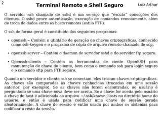 2
                     Terminal Remoto e Shell Seguro                       Luiz Arthur

    O servidor ssh chamado de sshd é um serviço que “escuta” conecções dos
    clientes. O sshd prove autenticação, execução de comandos remotamente, além
    de troca de dados entre os hosts remotos (estilo FTP).

    O ssh de forma geral é constituído dos seguintes programas:

     ●   openssh – Contém o utilitário de geração de chaves criptograficas, conhecido
         como ssh-keygen e o programa de cópia de arquivo remoto chamado de scp.

     ●   openssh-server – Contém o daemon do servidor sshd e do servidor ftp seguro.

     ●   Openssh-clients – Contém as ferramentas de ciente OpenSSH para
         manutenção de chave de cliente, bem como o comando ssh para login seguro
         e o comando sftp para FTP seguro.

    Quando um servidor e cliente ssh se conectam, eles trocam chaves criptograficas.
    As chaves são comparadas às chaves conhecidas (trocadas em uma sessão
    anterior, por exemplo). Se as chaves não forem encontradas, ao usuário é
    perguntado se uma chave nova deve ser aceita. Se a chave for aceita pelo usuário
    a chave do host é adicionada ao arquivo ~/.ssh/known_hosts no diretório home do
    usuário, e então é usada para codificar uma chave de sessão gerada
    aleatoriamente. A chave de sessão é então usada por ambos os sistemas para
    codificar o resto da sessão.
 