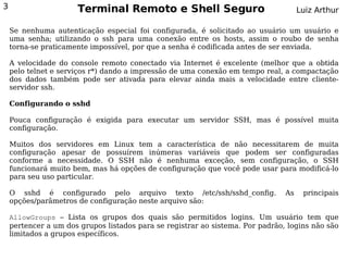 3                     Terminal Remoto e Shell Seguro                                 Luiz Arthur

    Se nenhuma autenticação especial foi configurada, é solicitado ao usuário um usuário e
    uma senha; utilizando o ssh para uma conexão entre os hosts, assim o roubo de senha
    torna-se praticamente impossível, por que a senha é codificada antes de ser enviada.

    A velocidade do console remoto conectado via Internet é excelente (melhor que a obtida
    pelo telnet e serviços r*) dando a impressão de uma conexão em tempo real, a compactação
    dos dados também pode ser ativada para elevar ainda mais a velocidade entre cliente-
    servidor ssh.

    Configurando o sshd

    Pouca configuração é exigida para executar um servidor SSH, mas é possível muita
    configuração.

    Muitos dos servidores em Linux tem a característica de não necessitarem de muita
    configuração apesar de possuírem inúmeras variáveis que podem ser configuradas
    conforme a necessidade. O SSH não é nenhuma exceção, sem configuração, o SSH
    funcionará muito bem, mas há opções de configuração que você pode usar para modificá-lo
    para seu uso particular.

    O sshd é configurado pelo arquivo texto /etc/ssh/sshd_config.               As    principais
    opções/parâmetros de configuração neste arquivo são:

    AllowGroups – Lista os grupos dos quais são permitidos logins. Um usuário tem que
    pertencer a um dos grupos listados para se registrar ao sistema. Por padrão, logins não são
    limitados a grupos específicos.
 