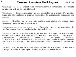 4
                     Terminal Remoto e Shell Seguro                         Luiz Arthur

    AllowTcpForwarding – Especifica se o encaminhamento (roteamento) é permitido
    ou não. Por padrão, é permitido (yes);

    AllowUsers – Lista os usuários que são permitidos para o login. Por padrão,
    logins não são limitados a usuários específicos. Os usuários são separados por
    espaços;

    Banner – Identifica um arquivo que contém uma página de banner (uma
    mensagem) que é exibida antes do login;

    ChallengeResponseAuthentication – Especifica se              a   autenticação   de
    desafio/resposta deve ser usada ou não. O default é yes.

    Ciphers – Identifica as técnicas de criptografia que serão suportadas pelo
    servidor. Os ciphers suportados são: ``3des-cbc'', ``aes128-cbc'', ``aes192-cbc'',
    ``aes256-cbc'',    ``aes128-ctr'',  ``aes192-ctr'',  ``aes256-ctr'',   ``arcfour'',
    ``blowfish-cbc'', and ``cast128-cbc''. O padrão é ``aes128-cbc,3des-cbc,blowfish-
    cbc,cast128-cbc,arcfour,     aes192-cbc,aes256-cbc,aes128-ctr,aes192-ctr,aes256-
    ctr''

    CheckMail – Especifica se o sshd deve verificar se o usuário que efetuou a
    conecção tem ou não mensagem de email. O padrão é não verificar.
 