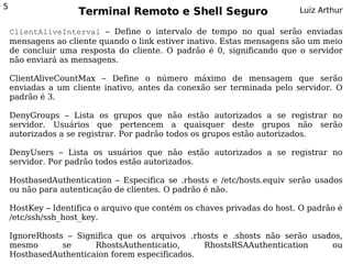 5
                    Terminal Remoto e Shell Seguro                       Luiz Arthur

    ClientAliveInterval – Define o intervalo de tempo no qual serão enviadas
    mensagens ao cliente quando o link estiver inativo. Estas mensagens são um meio
    de concluir uma resposta do cliente. O padrão é 0, significando que o servidor
    não enviará as mensagens.

    ClientAliveCountMax – Define o número máximo de mensagem que serão
    enviadas a um cliente inativo, antes da conexão ser terminada pelo servidor. O
    padrão é 3.

    DenyGroups – Lista os grupos que não estão autorizados a se registrar no
    servidor. Usuários que pertencem a quaisquer deste grupos não serão
    autorizados a se registrar. Por padrão todos os grupos estão autorizados.

    DenyUsers – Lista os usuários que não estão autorizados a se registrar no
    servidor. Por padrão todos estão autorizados.

    HostbasedAuthentication – Especifica se .rhosts e /etc/hosts.equiv serão usados
    ou não para autenticação de clientes. O padrão é não.

    HostKey – Identifica o arquivo que contém os chaves privadas do host. O padrão é
    /etc/ssh/ssh_host_key.

    IgnoreRhosts – Significa que os arquivos .rhosts e .shosts não serão usados,
    mesmo       se     RhostsAuthenticatio,     RhostsRSAAuthentication      ou
    HostbasedAuthenticaion forem especificados.
 
