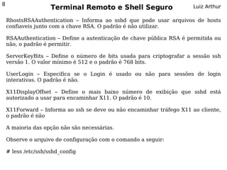 8
                     Terminal Remoto e Shell Seguro                    Luiz Arthur

    RhostsRSAAuthentication – Informa ao sshd que pode usar arquivos de hosts
    confiaveis junto com a chave RSA. O padrão é não utilizar.

    RSAAuthentication – Define a autenticação de chave pública RSA é permitida ou
    não, o padrão é permitir.

    ServerKeyBits – Define o número de bits usada para criptografar a sessão ssh
    versão 1. O valor mínimo é 512 e o padrão é 768 bits.

    UserLogin – Especifica se o Login é usado ou não para sessões de login
    interativas. O padrão é não.

    X11DisplayOffset – Define o mais baixo número de exibição que sshd está
    autorizado a usar para encaminhar X11. O padrão é 10.

    X11Forward – Informa ao ssh se deve ou não encaminhar tráfego X11 ao cliente,
    o padrão é não

    A maioria das opção não são necessárias.

    Observe o arquivo de configuração com o comando a seguir:

    # less /etc/ssh/sshd_config
 