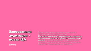 Завоеванная   Бренды собрали армии, под знаменами своей религии.
              И теперь, эта аудитория стала их целью.
аудитория -   Научиться вовлекать, провоцировать, сохранять,
              заинтересовывать early adopters оказалось куда
новая ЦА      важней, потому как новый рубеж - это друзья лояльной
              аудитории. Люди должны стать носителями / проводниками
              бренд идеи и коммуницировать ее окружающим.
 