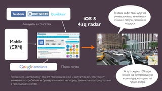 В этом кафе твой друг из
                                                                           университета, зачекинься
                                                  iOS 5                    с ним и получи чизкейк в
         Аккаунты в соцсетях                    4sq radar                          подарок




Mobile
(CRM)



                                    Поиск, почта
                                                                                  А тут скидка 10% при
                                                                                чекине на беспроводную
Реклама по-настоящему станет геолокационной и ситуативной, что усилит            клавиатуру, которую ты
внимание потребителя к бренду в момент непосредственного его присутствия              гуглил вчера
в подходящем месте.
 