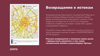 Возвращение к истокам
Имиджевая реклама? Вдохновлять пользователей? Общаться в
рамках платформы бренда? Улучшать показатели бренда?
Бренды в социальных сетях всегда рискуют услышать о себе
правду. Если за продуктом не стоит что-то уникальное,
особенное, потребитель не поверит в какое-либо сладкое и
наикрасивейшее сообщение.

Получается, сошиал медиа маркетологи должны научиться не
просто выдумывать длинные истории, а ИНФОРМИРОВАТЬ
об RTB продукта.

Реклама возвращается к исконным своим целям
- прежде всего, рассказать о том, какие
человеческие инсайты удовлетворяют бренды
 