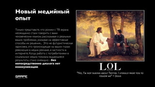 Новый медийный
опыт
Только представьте, что ролики с ТВ экрана
неожиданно стали говорить с вами
человеческим языком, рассказывая о реальных
ваших проблемах, указывая на эффективные
способы их решения... Это не футуристическая
зарисовка, это происходящая на ваших глазах
революция в медиа рекламе, в частности в
интернете. Когда работа с потребителями в
социальных медиа показала выдающиеся
результаты, стало очевидно - без
непосредственно диалога нет
коммуникации.
 