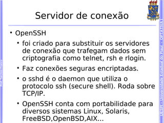 Servidor de conexão




                                                                           UESPI – Universidade Estadual do Piauí - OPTATIVA I
                        
                            OpenSSH
                            
                                foi criado para substituir os servidores
                                de conexão que trafegam dados sem
                                criptografia como telnet, rsh e rlogin.
Prof. Tarcísio Franco




                            
                                Faz conexões seguras encriptadas.
                            
                                o sshd é o daemon que utiliza o
                                protocolo ssh (secure shell). Roda sobre
                                TCP/IP.
                            
                                OpenSSH conta com portabilidade para
                                diversos sistemas Linux, Solaris,
                                FreeBSD,OpenBSD,AIX...
 