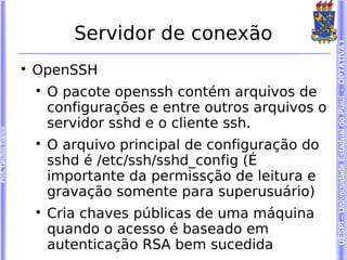 Servidor de conexão




                                                                          UESPI – Universidade Estadual do Piauí - OPTATIVA I
                        
                            OpenSSH
                            
                                O pacote openssh contém arquivos de
                                configurações e entre outros arquivos o
                                servidor sshd e o cliente ssh.
Prof. Tarcísio Franco




                            
                                O arquivo principal de configuração do
                                sshd é /etc/ssh/sshd_config (É
                                importante da permissção de leitura e
                                gravação somente para superusuário)
                            
                                Cria chaves públicas de uma máquina
                                quando o acesso é baseado em
                                autenticação RSA bem sucedida
 