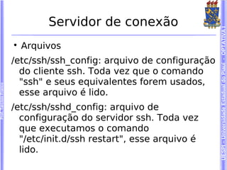 Servidor de conexão




                                                                       UESPI – Universidade Estadual do Piauí - OPTATIVA I
                        
                            Arquivos
                        /etc/ssh/ssh_config: arquivo de configuração
                          do cliente ssh. Toda vez que o comando
                          "ssh" e seus equivalentes forem usados,
Prof. Tarcísio Franco




                          esse arquivo é lido.
                        /etc/ssh/sshd_config: arquivo de
                          configuração do servidor ssh. Toda vez
                          que executamos o comando
                          "/etc/init.d/ssh restart", esse arquivo é
                          lido.
 