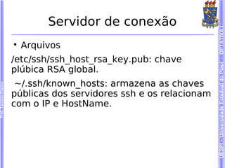 Servidor de conexão




                                                                      UESPI – Universidade Estadual do Piauí - OPTATIVA I
                        
                            Arquivos
                        /etc/ssh/ssh_host_rsa_key.pub: chave
                        plúbica RSA global.
                         ~/.ssh/known_hosts: armazena as chaves
Prof. Tarcísio Franco




                        públicas dos servidores ssh e os relacionam
                        com o IP e HostName.
 