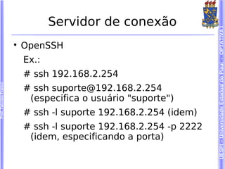 Servidor de conexão




                                                                     UESPI – Universidade Estadual do Piauí - OPTATIVA I
                        
                            OpenSSH
                            Ex.:
                            # ssh 192.168.2.254
Prof. Tarcísio Franco




                            # ssh suporte@192.168.2.254
                             (especifica o usuário "suporte")
                            # ssh -l suporte 192.168.2.254 (idem)
                            # ssh -l suporte 192.168.2.254 -p 2222
                             (idem, especificando a porta)
 