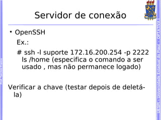 Servidor de conexão




                                                                      UESPI – Universidade Estadual do Piauí - OPTATIVA I
                        
                            OpenSSH
                            Ex.:
                            # ssh -l suporte 172.16.200.254 -p 2222
                             ls /home (especifica o comando a ser
Prof. Tarcísio Franco




                             usado , mas não permanece logado)


                        Verificar a chave (testar depois de deletá-
                         la)
 