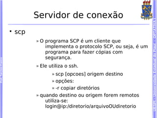 Servidor de conexão




                                                                                  UESPI – Universidade Estadual do Piauí - OPTATIVA I
                        
                            scp
                                  » O programa SCP é um cliente que
                                      implementa o protocolo SCP, ou seja, é um
                                      programa para fazer cópias com
                                      segurança.
Prof. Tarcísio Franco




                                  » Ele utiliza o ssh.
                                         » scp [opcoes] origem destino
                                         » opções:
                                         » -r copiar diretórios
                                  » quando destino ou origem forem remotos
                                      utiliza-se:
                                      login@ip:/diretorio/arquivoOUdiretorio
 