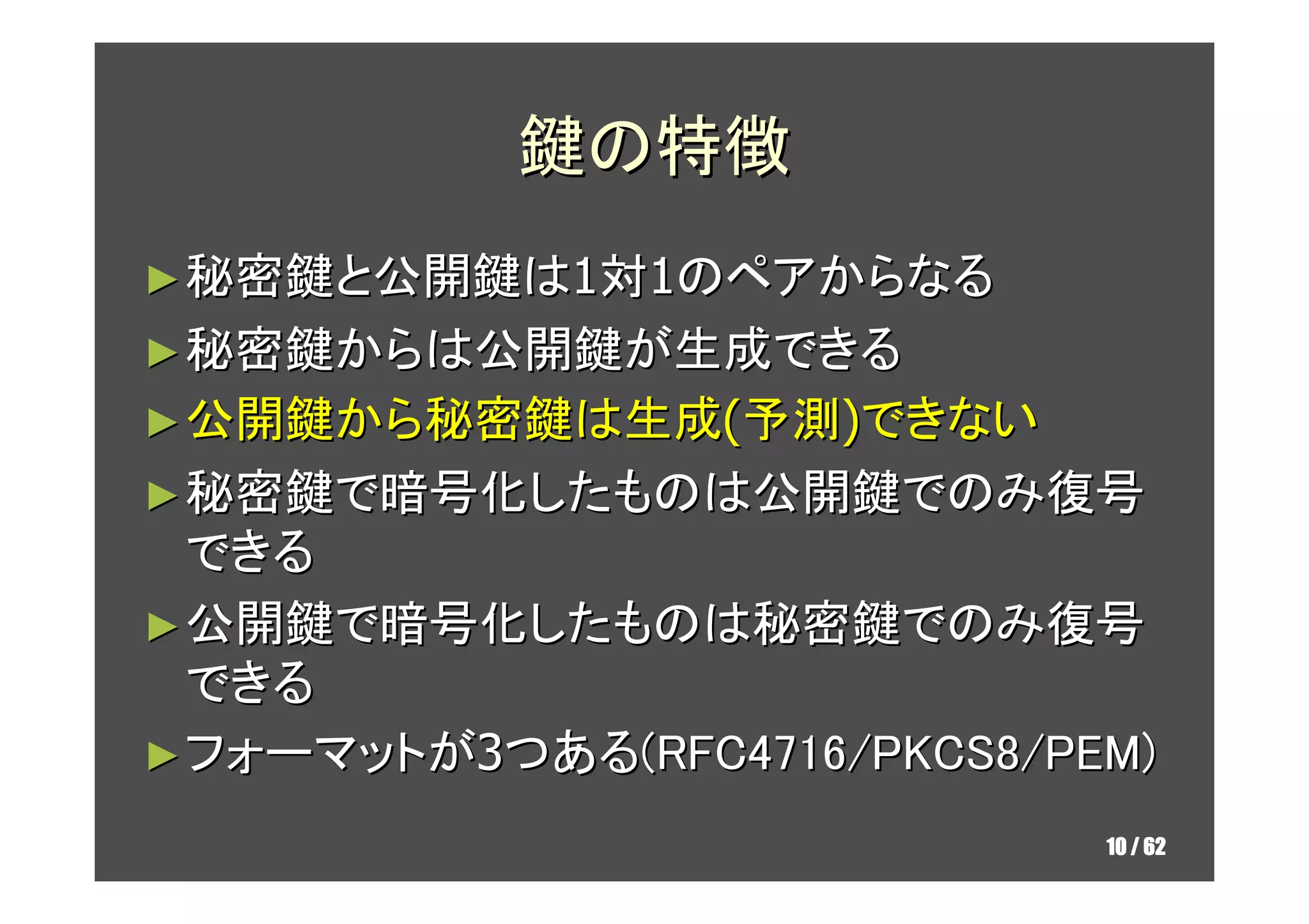 鍵の特徴
► 秘密鍵と公開鍵は1対1のペアからなる
► 秘密鍵からは公開鍵が生成できる
► 公開鍵から秘密鍵は生成(予測)できない
► 秘密鍵で暗号化したものは公開鍵でのみ復号
  できる
► 公開鍵で暗号化したものは秘密鍵でのみ復号
  できる
► フォーマットが3つある(RFC4716/PKCS8/PEM)

                              10 / 62
 