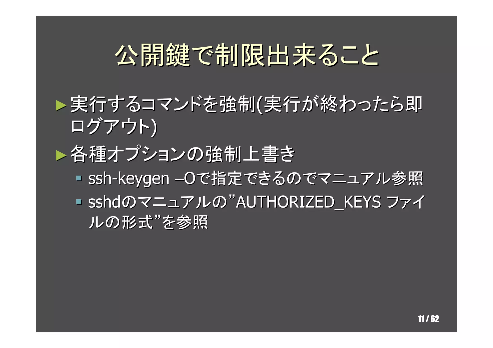 公開鍵で制限出来ること
► 実行するコマンドを強制(実行が終わったら即
  ログアウト)
► 各種オプションの強制上書き
  ssh-keygen –Oで指定できるのでマニュアル参照
  sshdのマニュアルの”AUTHORIZED_KEYS ファイ
  ルの形式”を参照




                                11 / 62
 