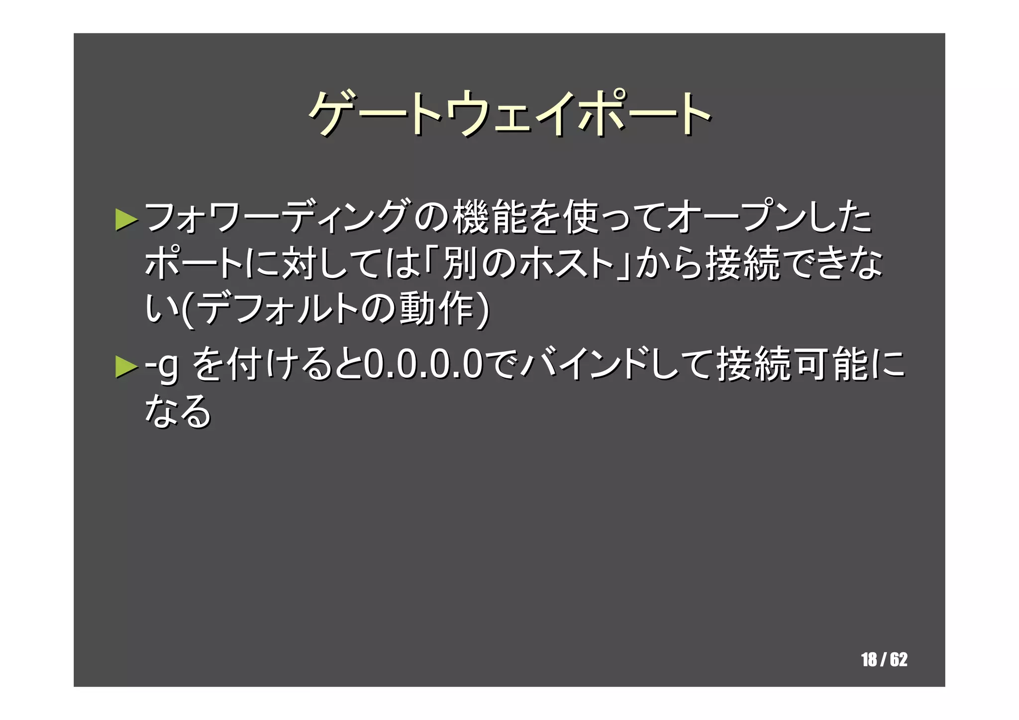 ゲートウェイポート
► フォワーディングの機能を使ってオープンした
  ポートに対しては「別のホスト」から接続できな
  い(デフォルトの動作)
► -g を付けると0.0.0.0でバインドして接続可能に
  なる
  リモートポートフォワードはサーバで許可する必要
  あり
   ►GatewayPorts=yes/clientspecified



                                       18 / 62
 