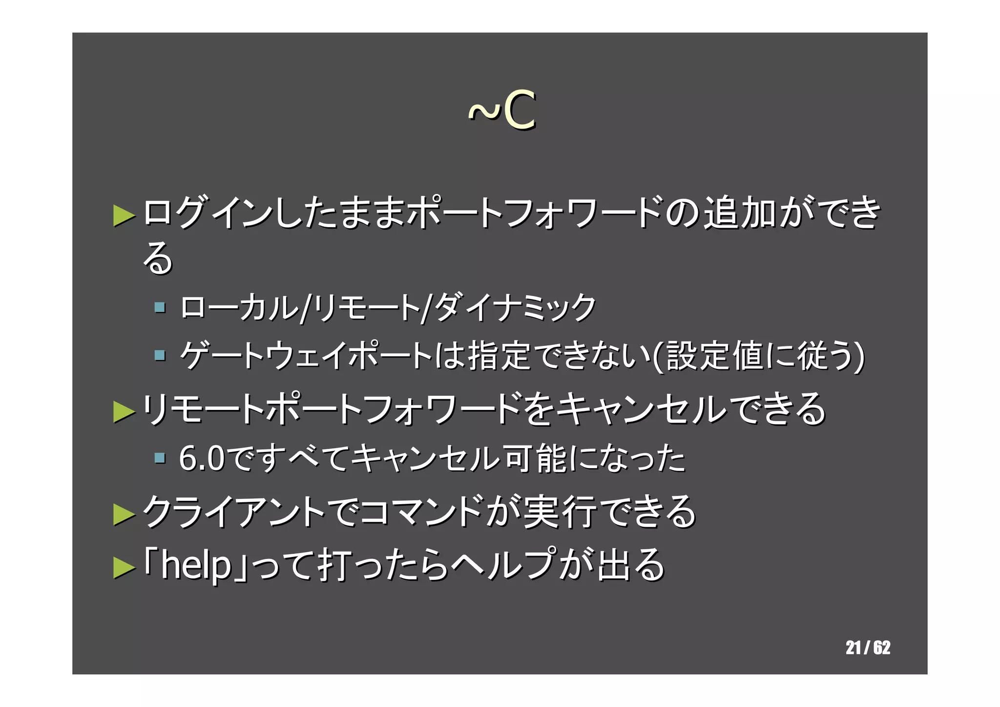 ~C
► ログインしたままポートフォワードの追加ができ
 る
     ローカル/リモート/ダイナミック
     ゲートウェイポートは指定できない(設定値に従う)
► リモートポートフォワードをキャンセルできる
     OpenSSH-6.0ですべてキャンセル可能になった
► クライアントでコマンドが実行できる
► 「help」って打ったらヘルプが出る

                                  21 / 62
 