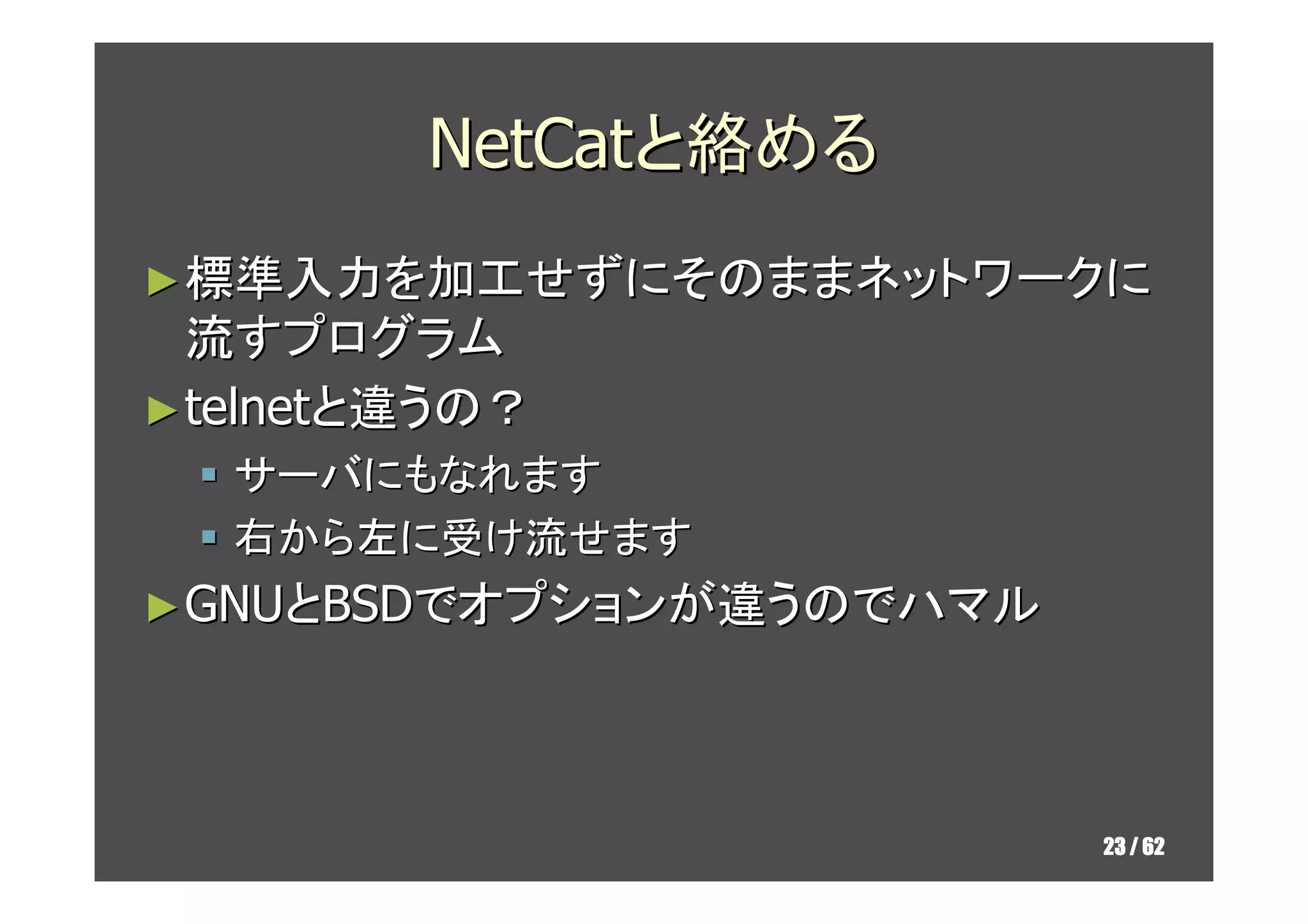 NetCatと絡める
► 標準入力を加工せずにそのままネットワークに
  流すプログラム
► telnetと違うの？
   サーバにもなれます
   右から左に受け流せます
► GNUとBSDでオプションが違うのでハマル




                          23 / 62
 