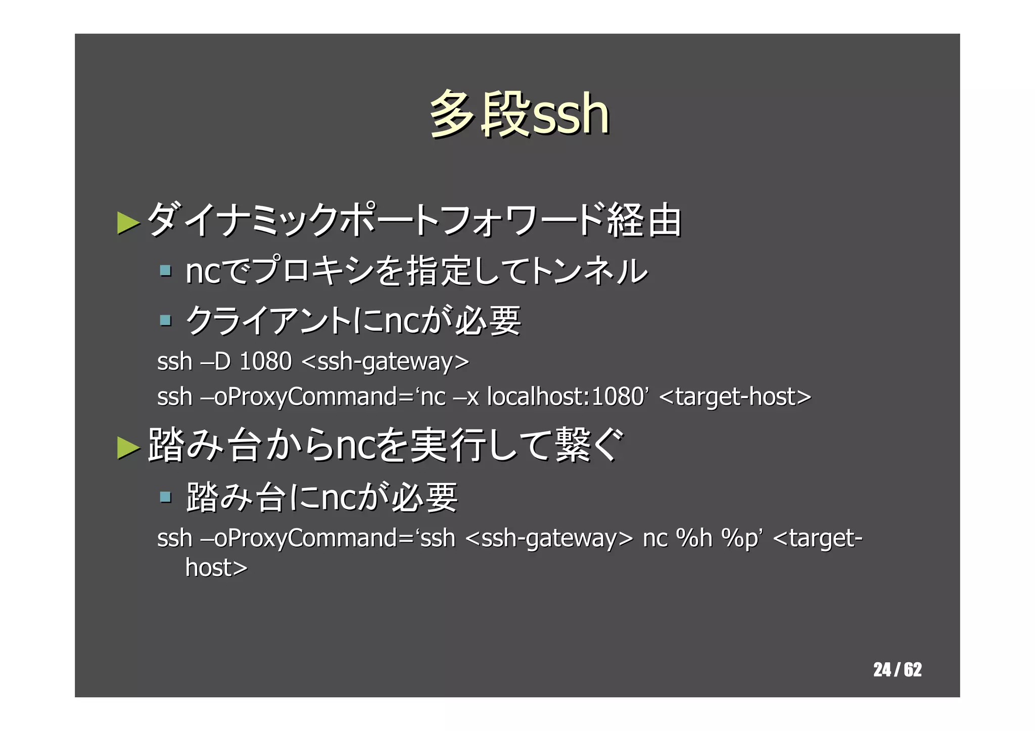 多段ssh
► ダイナミックポートフォワード経由
   ncでプロキシを指定してトンネル
   クライアントにncが必要
 ssh –D 1080 <ssh-gateway>
 ssh –oProxyCommand=‘nc –x localhost:1080’ <target-host>

► 踏み台からncを実行して繋ぐ
   踏み台にncが必要
 ssh –oProxyCommand=‘ssh <ssh-gateway> nc %h %p’ <target-
   host>



                                                            24 / 62
 