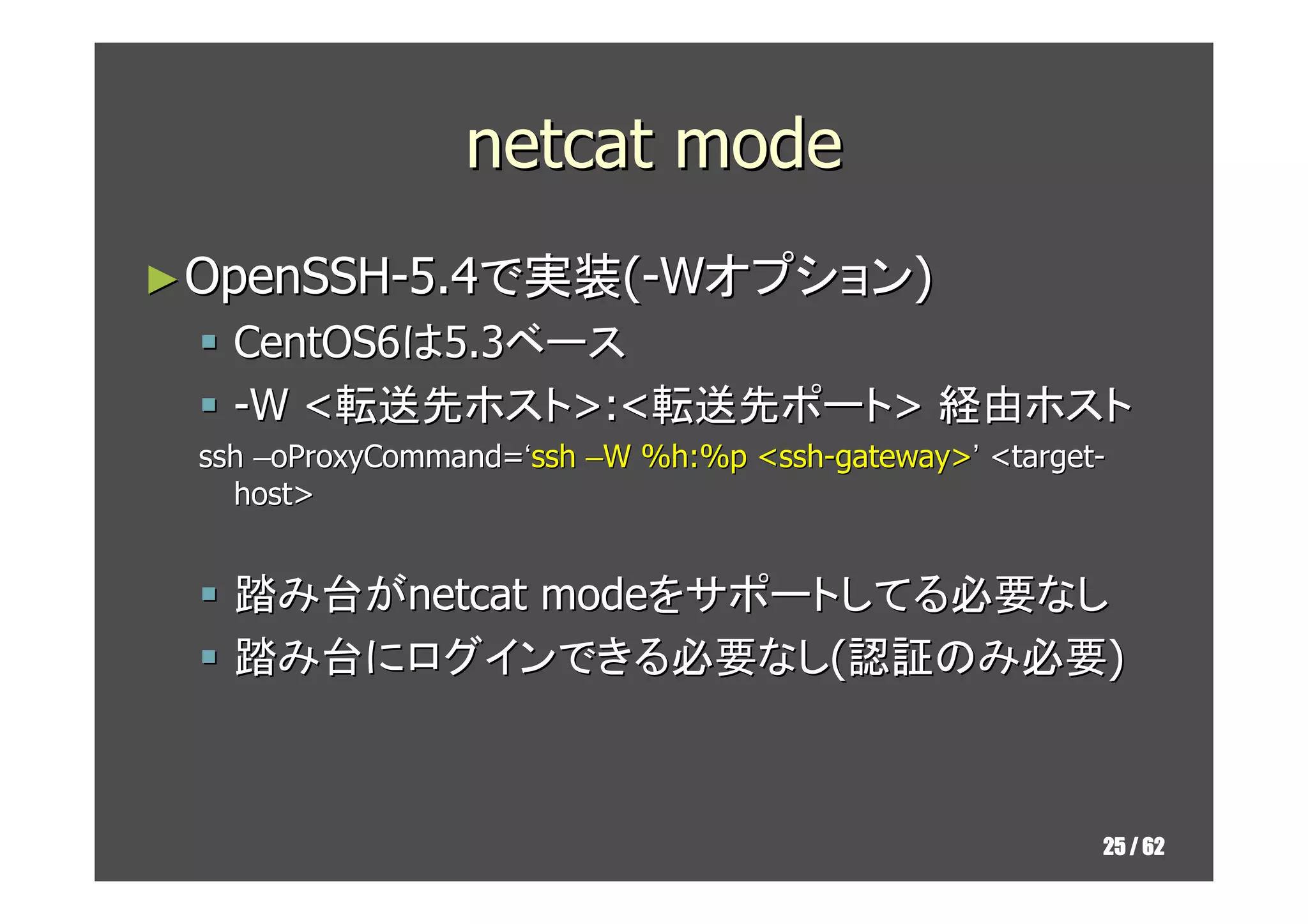 netcat mode
► OpenSSH-5.4で実装(-Wオプション)
   CentOS6は5.3ベース
   -W <転送先ホスト>:<転送先ポート> 経由ホスト
 ssh –oProxyCommand=‘ssh –W %h:%p <ssh-gateway>’ <target-
   host>


   踏み台がnetcat modeをサポートしてる必要なし
   踏み台にログインできる必要なし(認証のみ必要)



                                                        25 / 62
 