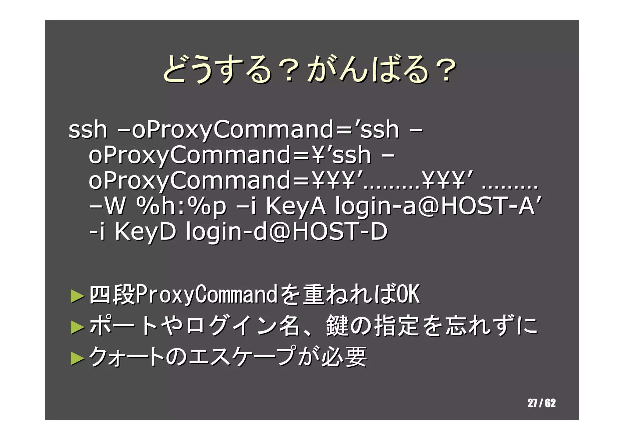 どうする？がんばる？
ssh –oProxyCommand=’ssh –
  oProxyCommand=¥’ssh –
  oProxyCommand=¥¥¥’………¥¥¥’ ………
  –W %h:%p –i KeyA login-a@HOST-A’
  -i KeyD login-d@HOST-D

► 四段ProxyCommandを重ねればOK
► ポートやログイン名、鍵の指定を忘れずに
  ポートやログイン名   指定を
► クォートのエスケープが必要

                                27 / 62
 