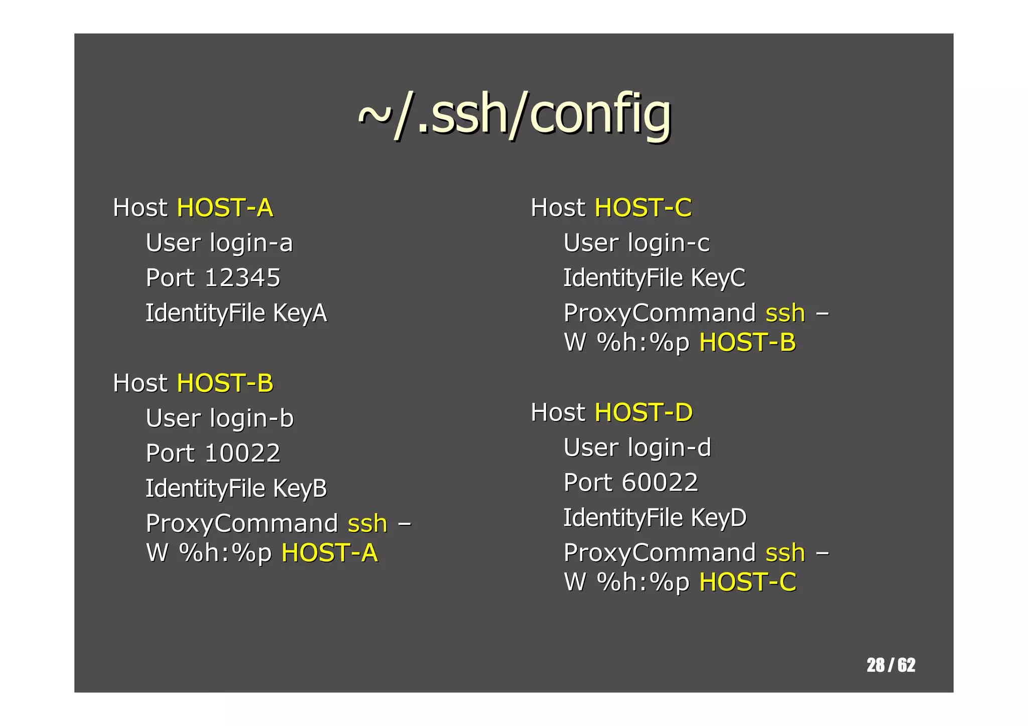 ~/.ssh/config
Host HOST-A                  Host HOST-C
  User login-a                 User login-c
  Port 12345                   IdentityFile KeyC
  IdentityFile KeyA            ProxyCommand ssh –
                               W %h:%p HOST-B
Host HOST-B
  User login-b               Host HOST-D
  Port 10022                   User login-d
  IdentityFile KeyB            Port 60022
  ProxyCommand ssh –           IdentityFile KeyD
  W %h:%p HOST-A               ProxyCommand ssh –
                               W %h:%p HOST-C


                                                    28 / 62
 