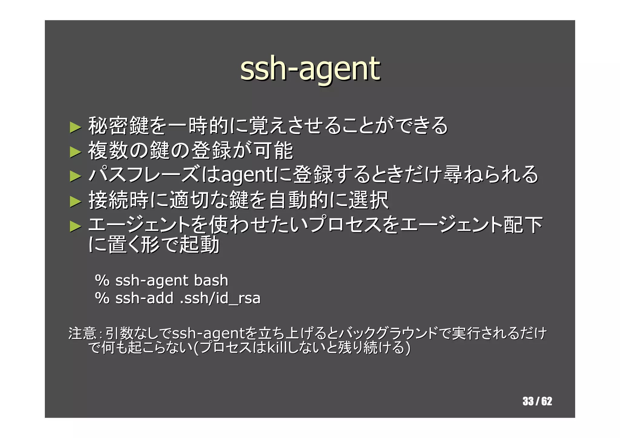 ssh-agent
► 秘密鍵を一時的に覚えさせることができる
► 複数の鍵の登録が可能
► パスフレーズはagentに登録するときだけ尋ねられる
► 接続時に適切な鍵を自動的に選択
► エージェントを使わせたいプロセスをエージェント配下
 に置く形で起動
  %   ssh-agent bash
  %   ssh-add .ssh/id_rsa

注意：引数なしでssh-agentを立ち上げるとバックグラウンドで実行されるだけ
 で何も起こらない(プロセスはkillしないと残り続ける)


                                     33 / 62
 