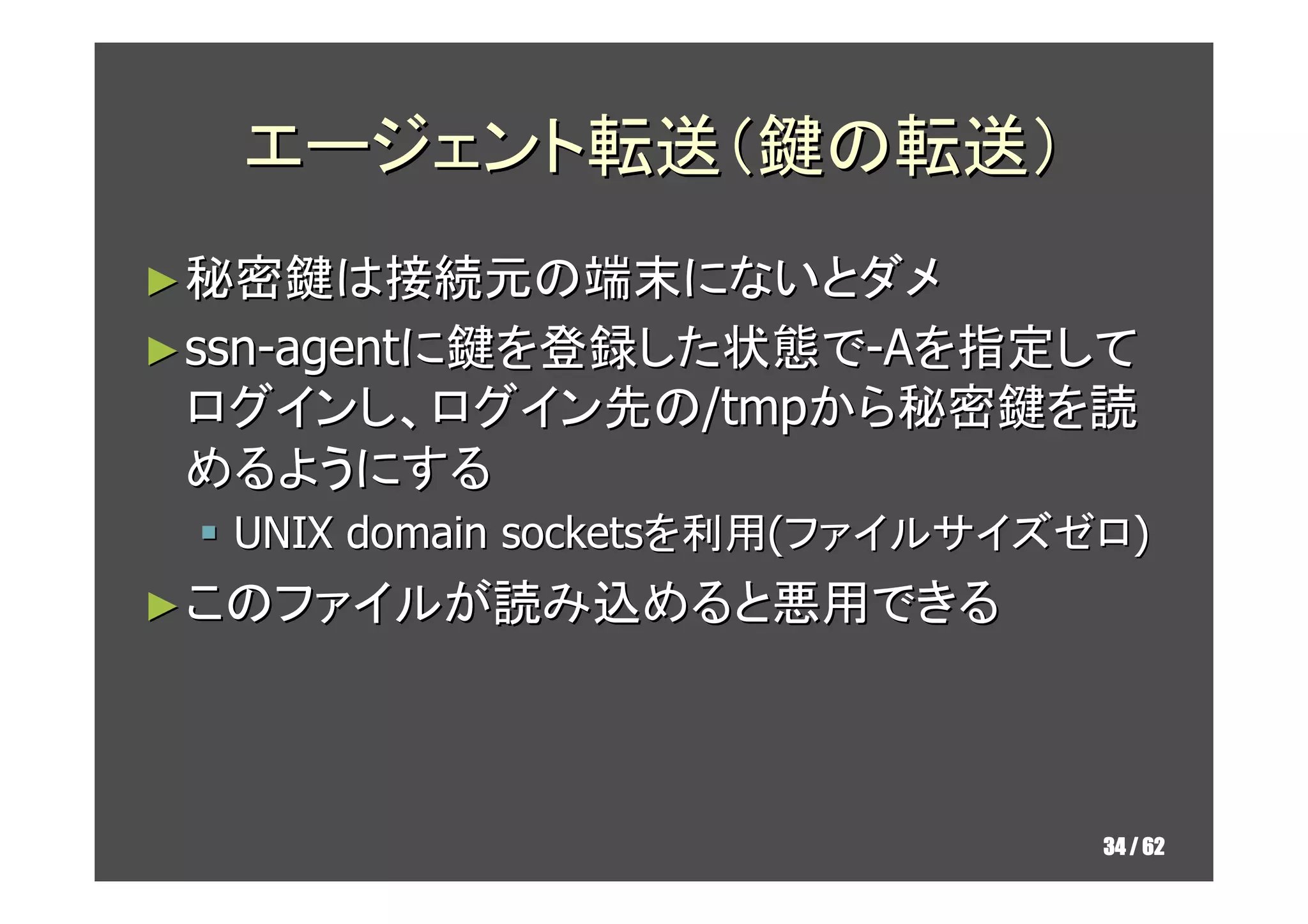 エージェント転送（鍵の転送）
► 秘密鍵は接続元の端末にないとダメ
► ssn-agentに鍵を登録した状態で-Aを指定して
 ログインし、ログイン先の/tmpから秘密鍵を読
 めるようにする
  UNIX domain socketsを利用(ファイルサイズゼロ)
► このファイルが読み込めると悪用できる




                                 34 / 62
 