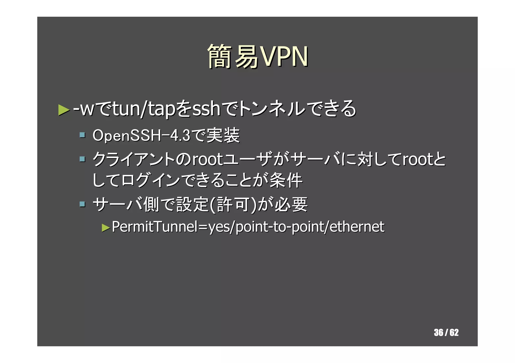 簡易VPN
► -wでtun/tapをsshでトンネルできる
  OpenSSH-4.3で実装
  クライアントのrootユーザがサーバに対してrootと
  してログインできることが条件
  サーバ側で設定(許可)が必要
   ►PermitTunnel=yes/point-to-point/ethernet




                                               36 / 62
 