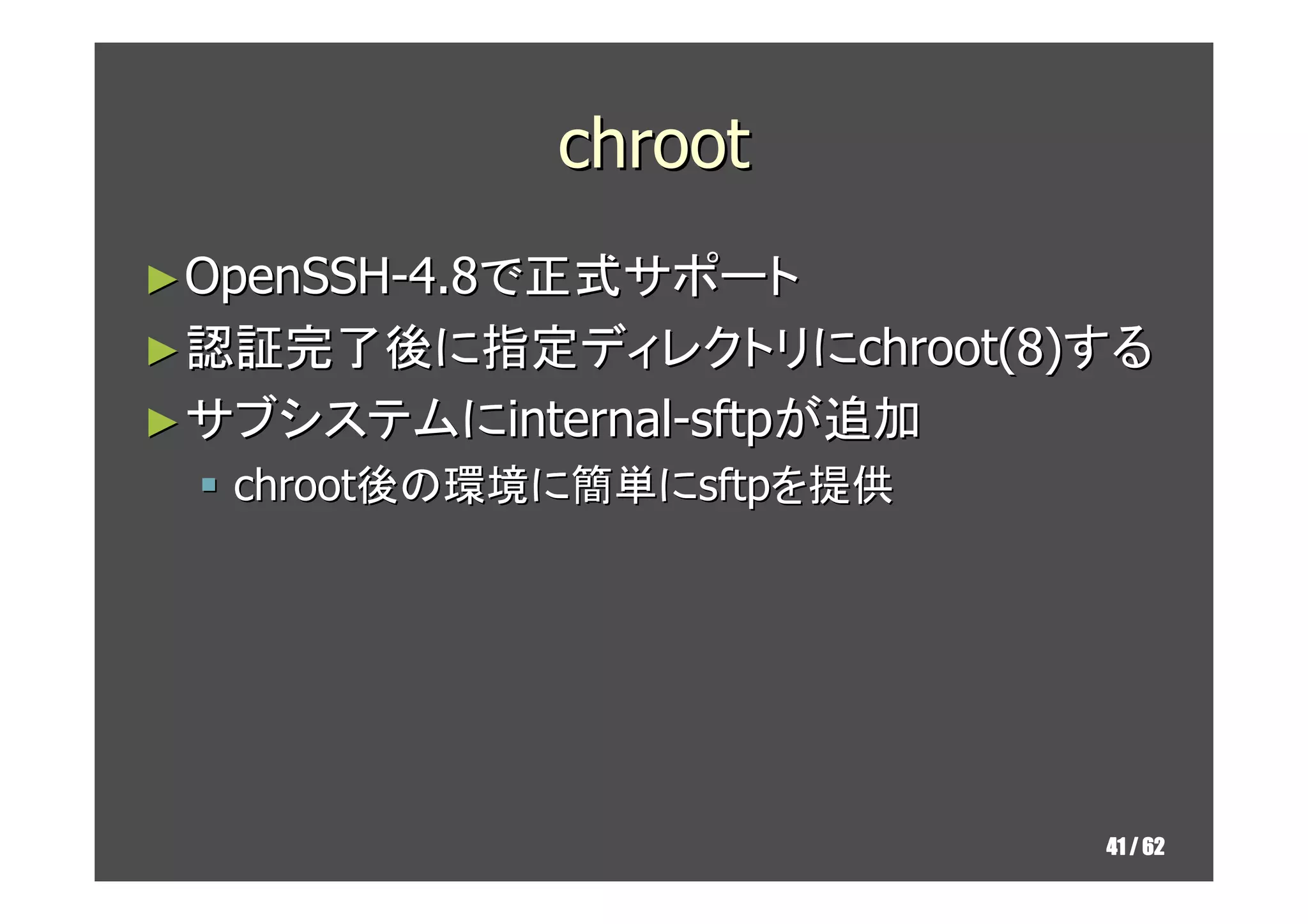 chroot
► OpenSSH-4.8で正式サポート
► 認証完了後に指定ディレクトリにchroot(8)する
► サブシステムにinternal-sftpが追加
  chroot後の環境に簡単にsftpを提供




                            41 / 62
 
