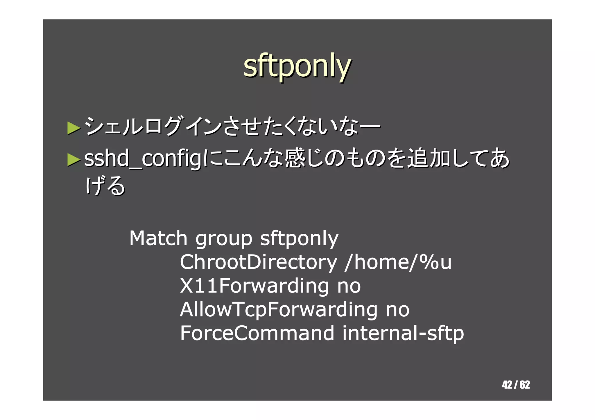 sftponly
► シェルログインさせたくないなー
► sshd_configにこんな感じのものを追加してあ
 げる

      Match group sftponly
          ChrootDirectory /home/%u
          X11Forwarding no
          AllowTcpForwarding no
                           internal-
          ForceCommand internal-sftp

                                       42 / 62
 