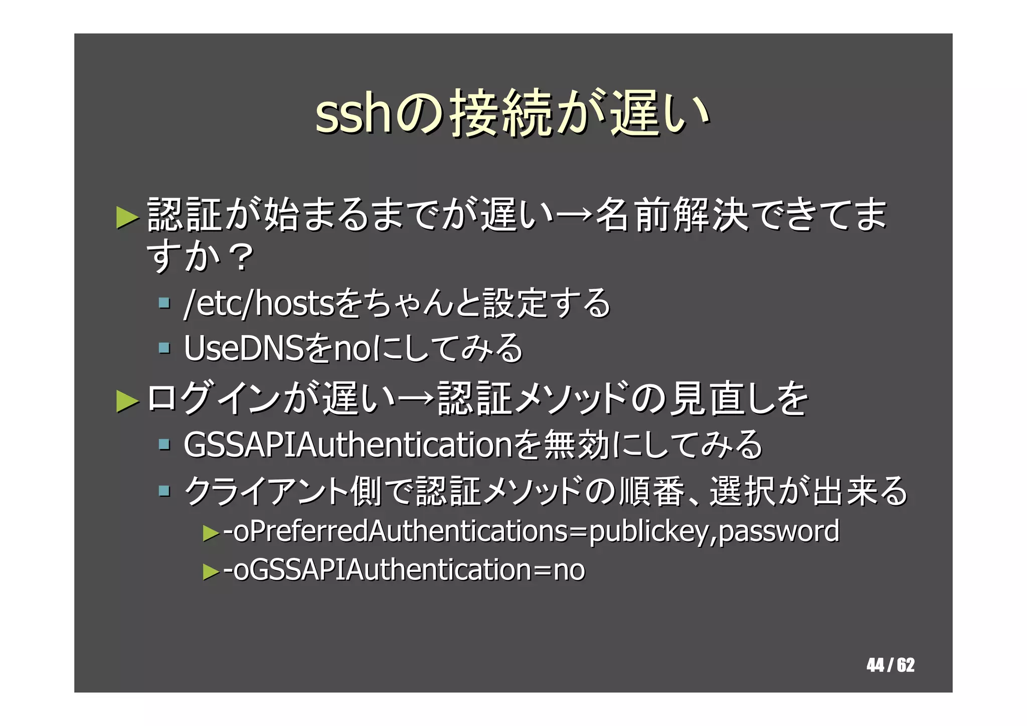 sshの接続が遅い
► 認証が始まるまでが遅い→名前解決できてま
すか？
  /etc/hostsをちゃんと設定する
  UseDNSをnoにしてみる
► ログインが遅い→認証メソッドの見直しを
  GSSAPIAuthenticationを無効にしてみる
  クライアント側で認証メソッドの順番、選択が出来る
  ►-oPreferredAuthentications=publickey,password
  ►-oGSSAPIAuthentication=no


                                                   44 / 62
 