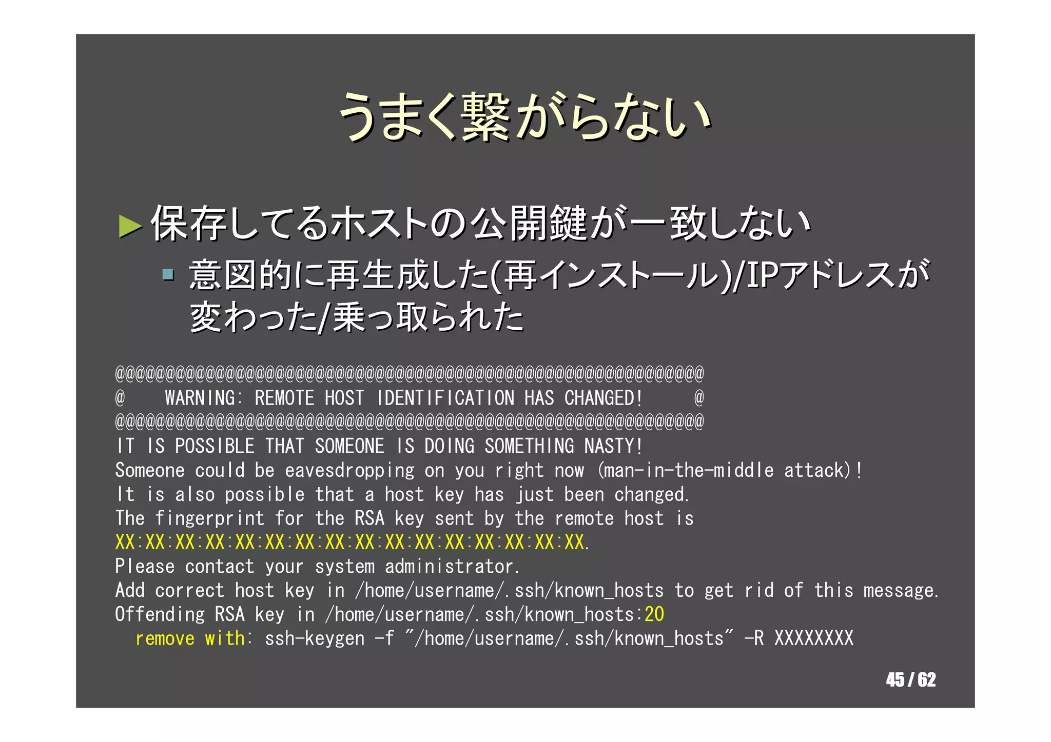 うまく繋がらない
► 保存してるホストの公開鍵が一致しない
       意図的に再生成した(再インストール)/IPアドレスが
       変わった/乗っ取られた
@@@@@@@@@@@@@@@@@@@@@@@@@@@@@@@@@@@@@@@@@@@@@@@@@@@@@@@@@@@
@    WARNING: REMOTE HOST IDENTIFICATION HAS CHANGED!     @
@@@@@@@@@@@@@@@@@@@@@@@@@@@@@@@@@@@@@@@@@@@@@@@@@@@@@@@@@@@
IT IS POSSIBLE THAT SOMEONE IS DOING SOMETHING NASTY!
Someone could be eavesdropping on you right now (man-in-the-middle attack)!
It is also possible that a host key has just been changed.
The fingerprint for the RSA key sent by the remote host is
XX:XX:XX:XX:XX:XX:XX:XX:XX:XX:XX:XX:XX:XX:XX:XX.
Please contact your system administrator.
Add correct host key in /home/username/.ssh/known_hosts to get rid of this message.
Offending RSA key in /home/username/.ssh/known_hosts:20
  remove with: ssh-keygen -f "/home/username/.ssh/known_hosts" -R XXXXXXXX

                                                                             45 / 62
 