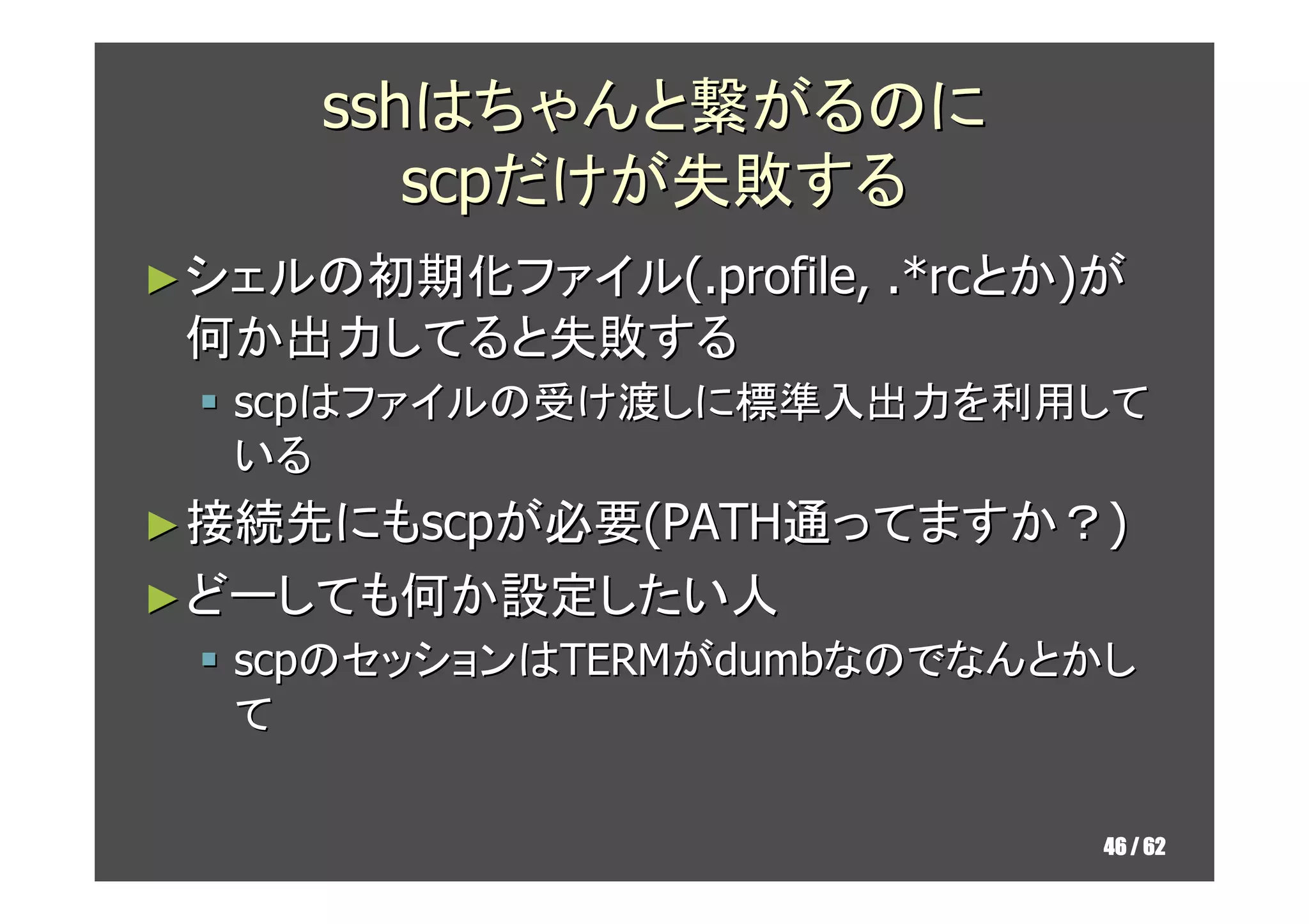 sshはちゃんと繋がるのに
        scpだけが失敗する
► シェルの初期化ファイル(.profile,   .*rcとか)が
 何か出力してると失敗する
  scpはファイルの受け渡しに標準入出力を利用して
  いる
► 接続先にもscpが必要(PATH通ってますか？)
► どーしても何か設定したい人
  scpのセッションはTERMがdumbなのでなんとかし
  て

                                 46 / 62
 