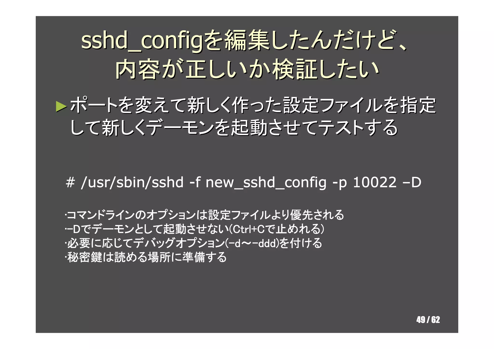 sshd_configを編集したんだけど、
     内容が正しいか検証したい
► ポートを変えて新しく作った設定ファイルを指定
して新しくデーモンを起動させてテストする

                    new_sshd_config
# /usr/sbin/sshd -f new_sshd_config -p 10022 –D

•コマンドラインのオプションは設定ファイルより優先される
 コマンドラインのオプションは設定ファイルより優先される
 コマンドライン           ファイルより優先
•-Dでデーモンとして起動させない(Ctrl+Cで止めれる)
 -  デーモンとして起動させない Ctrl+Cで めれる)
        として起動させない(
•必要に応じてデバッグオプション(-d～-ddd)を付ける
 必要に じてデバッグオプション
 必要     デバッグオプション(     ddd)
•秘密鍵は読める場所に準備する
 秘密鍵は める場所 準備する
 秘密鍵     場所に




                                              49 / 62
 